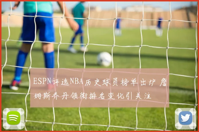 ESPN评选NBA历史球员榜单出炉 詹姆斯乔丹领衔排名变化引关注