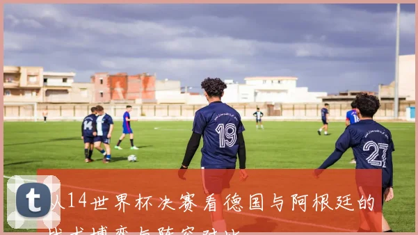 从14世界杯决赛看德国与阿根廷的战术博弈与阵容对比
