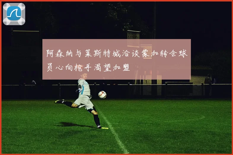阿森纳与莱斯特城洽谈蒙加转会球员心向枪手渴望加盟