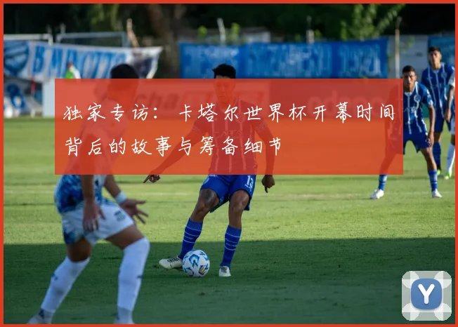 独家专访：卡塔尔世界杯开幕时间背后的故事与筹备细节