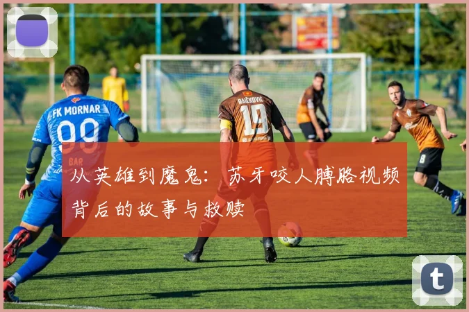 从英雄到魔鬼：苏牙咬人膊胳视频背后的故事与救赎