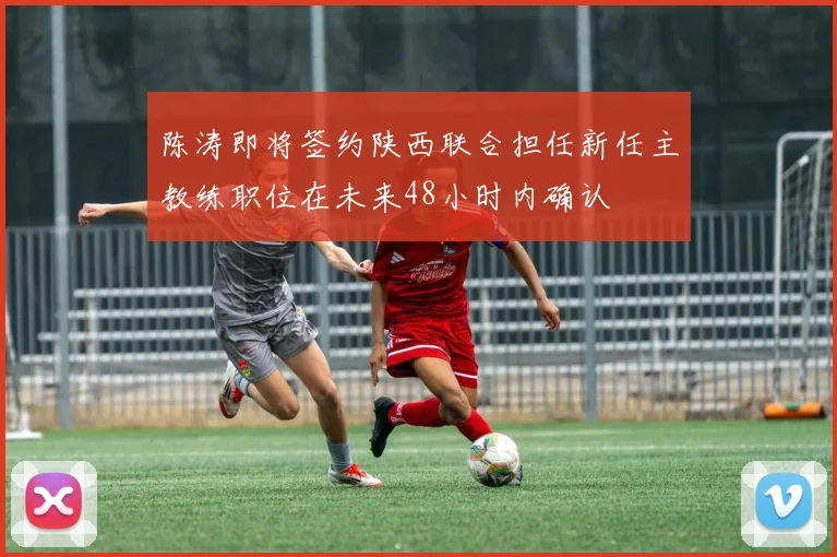 陈涛即将签约陕西联合担任新任主教练职位在未来48小时内确认